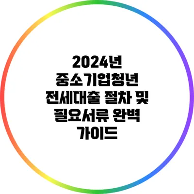 2024년 중소기업청년 전세대출 절차 및 필요서류 완벽 가이드