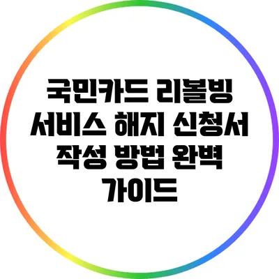 국민카드 리볼빙 서비스 해지 신청서 작성 방법 완벽 가이드
