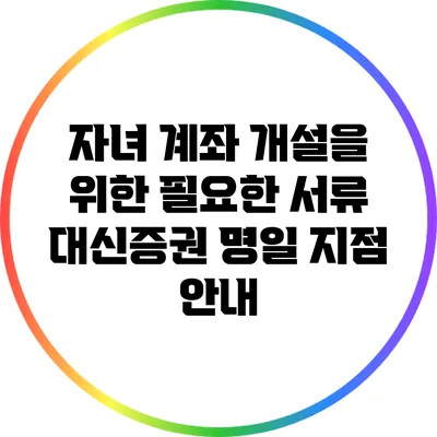 자녀 계좌 개설을 위한 필요한 서류: 대신증권 명일 지점 안내