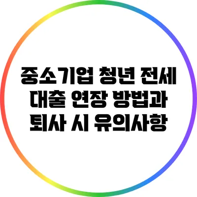 중소기업 청년 전세 대출: 연장 방법과 퇴사 시 유의사항