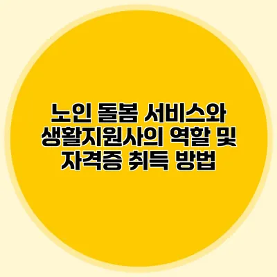 노인 돌봄 서비스와 생활지원사의 역할 및 자격증 취득 방법